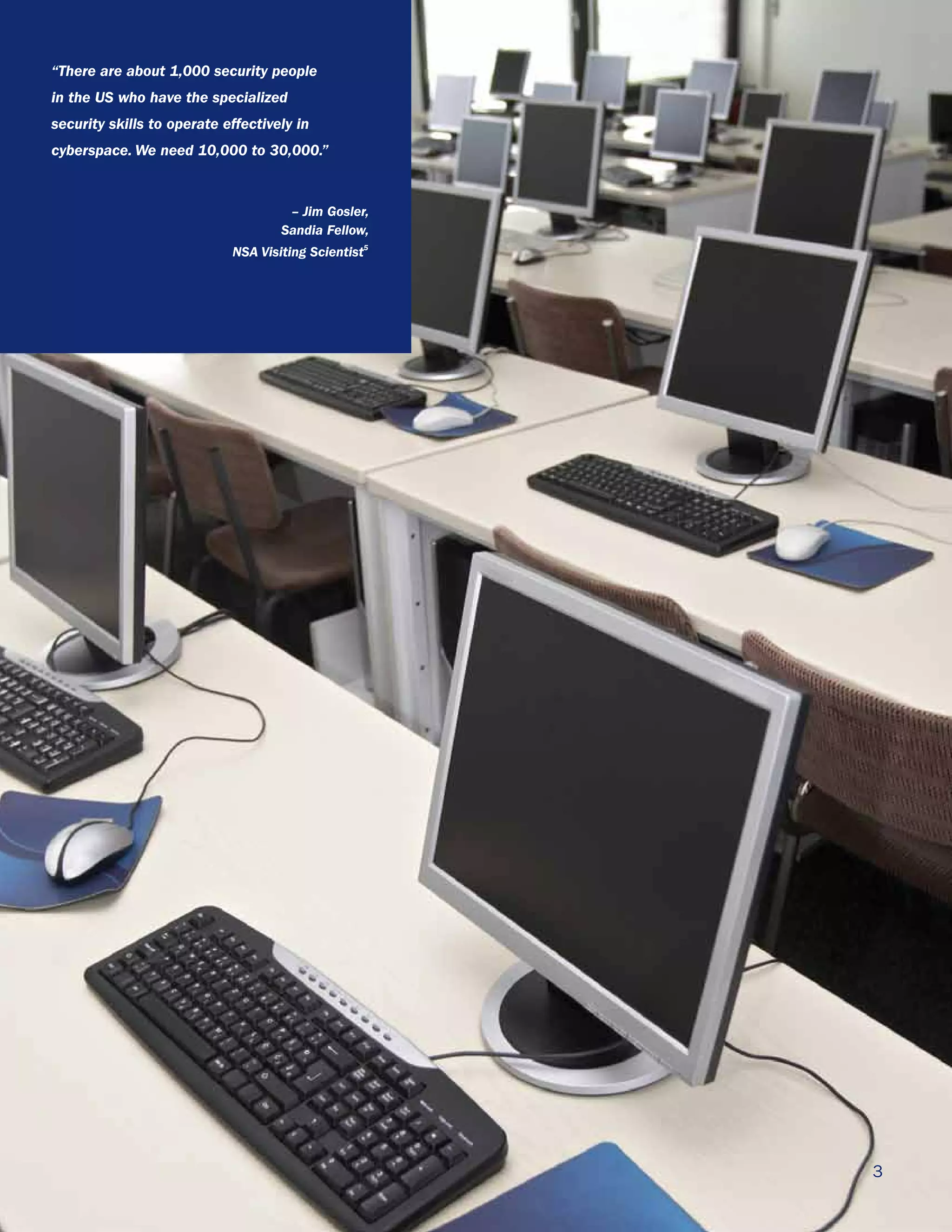 “There are about 1,000 security people
in the US who have the specialized
security skills to operate effectively in
cyberspace. We need 10,000 to 30,000.”


                                     – Jim Gosler,
                                    Sandia Fellow,
                            NSA Visiting Scientist5




                                                      3
 