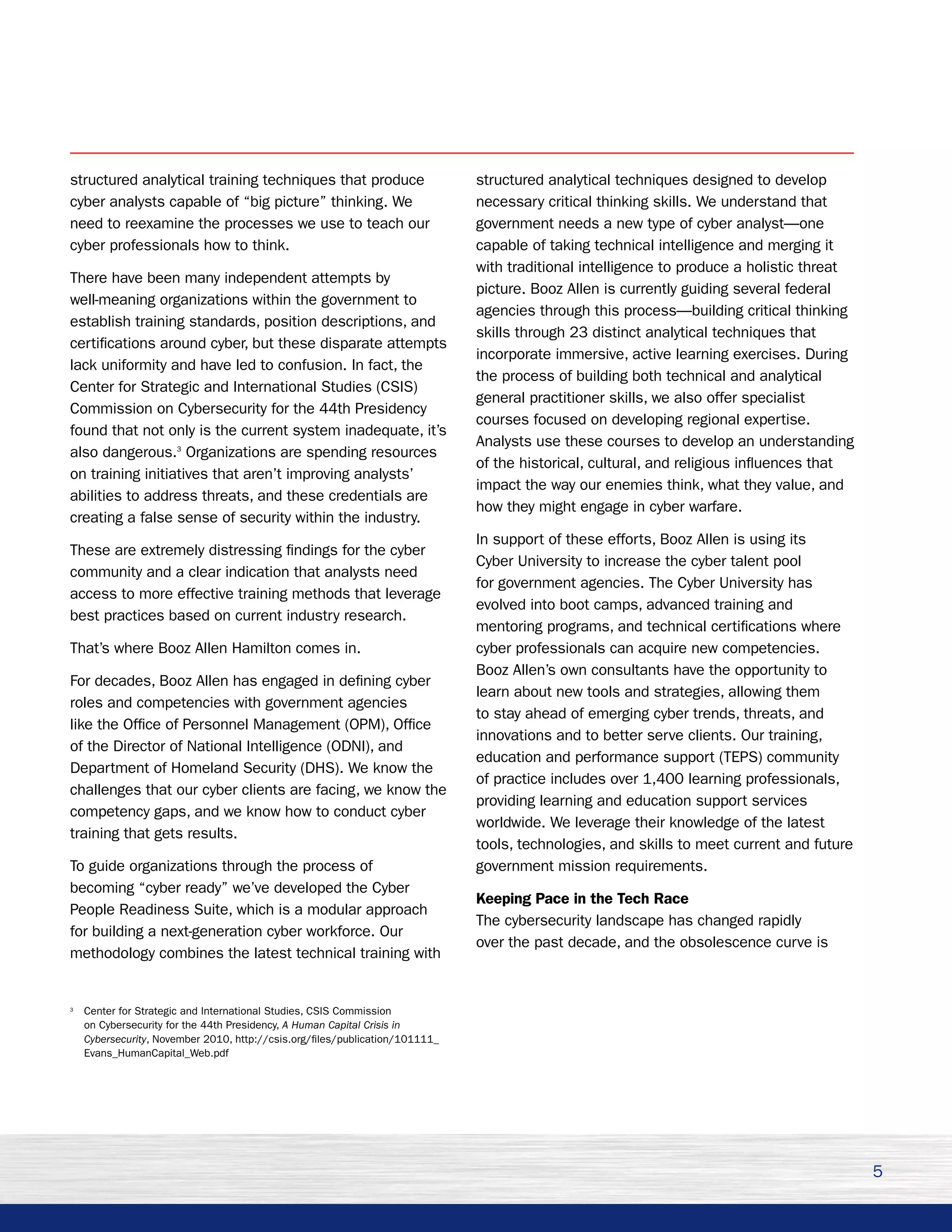 structured analytical training techniques that produce                        structured analytical techniques designed to develop
cyber analysts capable of “big picture” thinking. We                          necessary critical thinking skills. We understand that
need to reexamine the processes we use to teach our                           government needs a new type of cyber analyst—one
cyber professionals how to think.                                             capable of taking technical intelligence and merging it
                                                                              with traditional intelligence to produce a holistic threat
There have been many independent attempts by
                                                                              picture. Booz Allen is currently guiding several federal
well-meaning organizations within the government to
                                                                              agencies through this process—building critical thinking
establish training standards, position descriptions, and
                                                                              skills through 23 distinct analytical techniques that
certifications around cyber, but these disparate attempts
                                                                              incorporate immersive, active learning exercises. During
lack uniformity and have led to confusion. In fact, the
                                                                              the process of building both technical and analytical
Center for Strategic and International Studies (CSIS)
                                                                              general practitioner skills, we also offer specialist
Commission on Cybersecurity for the 44th Presidency
                                                                              courses focused on developing regional expertise.
found that not only is the current system inadequate, it’s
                                                                              Analysts use these courses to develop an understanding
also dangerous.3 Organizations are spending resources
                                                                              of the historical, cultural, and religious influences that
on training initiatives that aren’t improving analysts’
                                                                              impact the way our enemies think, what they value, and
abilities to address threats, and these credentials are
                                                                              how they might engage in cyber warfare.
creating a false sense of security within the industry.
                                                                              In support of these efforts, Booz Allen is using its
These are extremely distressing findings for the cyber
                                                                              Cyber University to increase the cyber talent pool
community and a clear indication that analysts need
                                                                              for government agencies. The Cyber University has
access to more effective training methods that leverage
                                                                              evolved into boot camps, advanced training and
best practices based on current industry research.
                                                                              mentoring programs, and technical certifications where
That’s where Booz Allen Hamilton comes in.                                    cyber professionals can acquire new competencies.
                                                                              Booz Allen’s own consultants have the opportunity to
For decades, Booz Allen has engaged in defining cyber
                                                                              learn about new tools and strategies, allowing them
roles and competencies with government agencies
                                                                              to stay ahead of emerging cyber trends, threats, and
like the Office of Personnel Management (OPM), Office
                                                                              innovations and to better serve clients. Our training,
of the Director of National Intelligence (ODNI), and
                                                                              education and performance support (TEPS) community
Department of Homeland Security (DHS). We know the
                                                                              of practice includes over 1,400 learning professionals,
challenges that our cyber clients are facing, we know the
                                                                              providing learning and education support services
competency gaps, and we know how to conduct cyber
                                                                              worldwide. We leverage their knowledge of the latest
training that gets results.
                                                                              tools, technologies, and skills to meet current and future
To guide organizations through the process of                                 government mission requirements.
becoming “cyber ready” we’ve developed the Cyber
                                                                              Keeping Pace in the Tech Race
People Readiness Suite, which is a modular approach
                                                                              The cybersecurity landscape has changed rapidly
for building a next-generation cyber workforce. Our
                                                                              over the past decade, and the obsolescence curve is
methodology combines the latest technical training with


3
    Center for Strategic and International Studies, CSIS Commission
    on Cybersecurity for the 44th Presidency, A Human Capital Crisis in
    Cybersecurity, November 2010, http://csis.org/files/publication/101111_
    Evans_HumanCapital_Web.pdf




                                                                                                                                           5
 