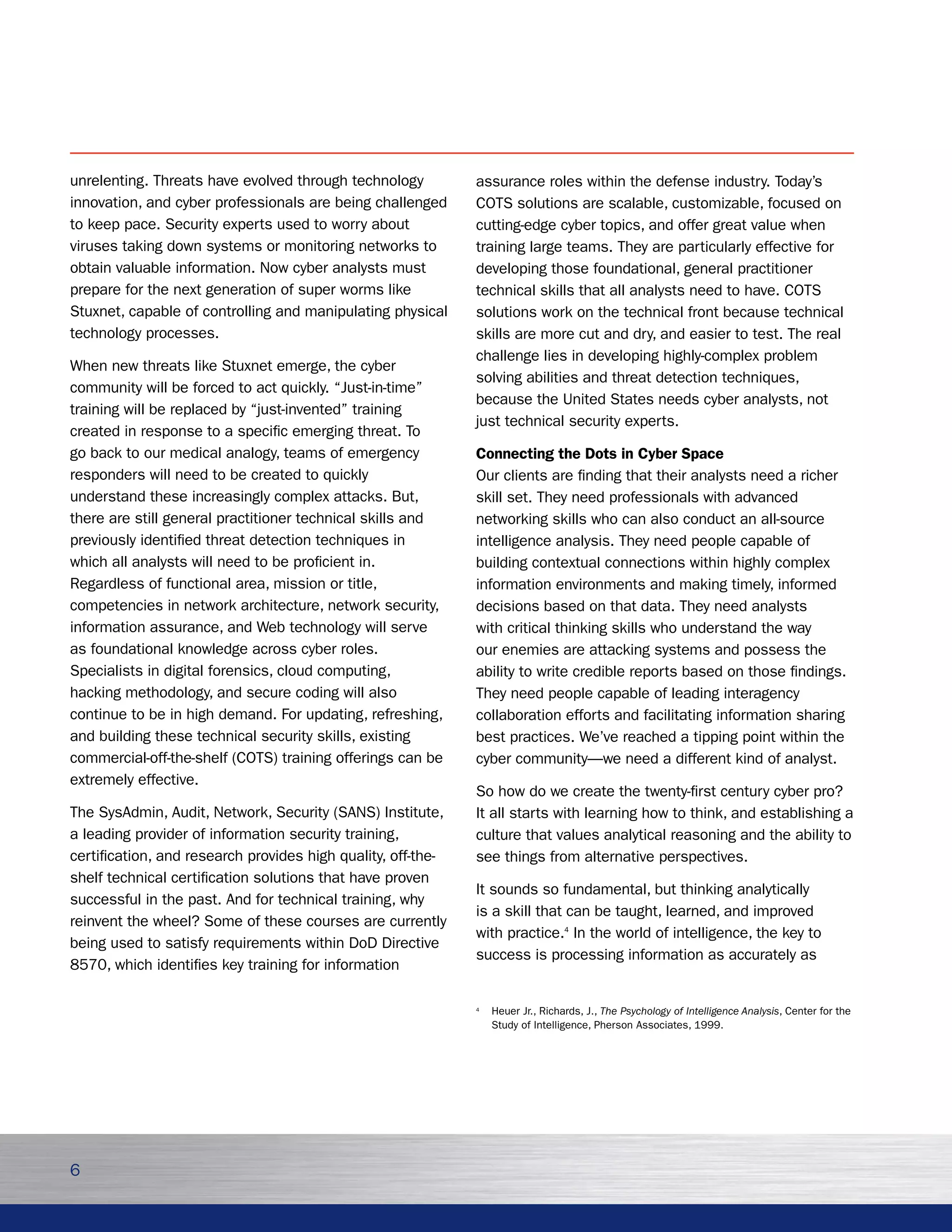 unrelenting. Threats have evolved through technology          assurance roles within the defense industry. Today’s
innovation, and cyber professionals are being challenged      COTS solutions are scalable, customizable, focused on
to keep pace. Security experts used to worry about            cutting-edge cyber topics, and offer great value when
viruses taking down systems or monitoring networks to         training large teams. They are particularly effective for
obtain valuable information. Now cyber analysts must          developing those foundational, general practitioner
prepare for the next generation of super worms like           technical skills that all analysts need to have. COTS
Stuxnet, capable of controlling and manipulating physical     solutions work on the technical front because technical
technology processes.                                         skills are more cut and dry, and easier to test. The real
                                                              challenge lies in developing highly-complex problem
When new threats like Stuxnet emerge, the cyber
                                                              solving abilities and threat detection techniques,
community will be forced to act quickly. “Just-in-time”
                                                              because the United States needs cyber analysts, not
training will be replaced by “just-invented” training
                                                              just technical security experts.
created in response to a specific emerging threat. To
go back to our medical analogy, teams of emergency            Connecting the Dots in Cyber Space
responders will need to be created to quickly                 Our clients are finding that their analysts need a richer
understand these increasingly complex attacks. But,           skill set. They need professionals with advanced
there are still general practitioner technical skills and     networking skills who can also conduct an all-source
previously identified threat detection techniques in          intelligence analysis. They need people capable of
which all analysts will need to be proficient in.             building contextual connections within highly complex
Regardless of functional area, mission or title,              information environments and making timely, informed
competencies in network architecture, network security,       decisions based on that data. They need analysts
information assurance, and Web technology will serve          with critical thinking skills who understand the way
as foundational knowledge across cyber roles.                 our enemies are attacking systems and possess the
Specialists in digital forensics, cloud computing,            ability to write credible reports based on those findings.
hacking methodology, and secure coding will also              They need people capable of leading interagency
continue to be in high demand. For updating, refreshing,      collaboration efforts and facilitating information sharing
and building these technical security skills, existing        best practices. We’ve reached a tipping point within the
commercial-off-the-shelf (COTS) training offerings can be     cyber community—we need a different kind of analyst.
extremely effective.
                                                              So how do we create the twenty-first century cyber pro?
The SysAdmin, Audit, Network, Security (SANS) Institute,      It all starts with learning how to think, and establishing a
a leading provider of information security training,          culture that values analytical reasoning and the ability to
certification, and research provides high quality, off-the-   see things from alternative perspectives.
shelf technical certification solutions that have proven
                                                              It sounds so fundamental, but thinking analytically
successful in the past. And for technical training, why
                                                              is a skill that can be taught, learned, and improved
reinvent the wheel? Some of these courses are currently
                                                              with practice.4 In the world of intelligence, the key to
being used to satisfy requirements within DoD Directive
                                                              success is processing information as accurately as
8570, which identifies key training for information

                                                              4
                                                                  Heuer Jr., Richards, J., The Psychology of Intelligence Analysis, Center for the
                                                                  Study of Intelligence, Pherson Associates, 1999.




6
 
