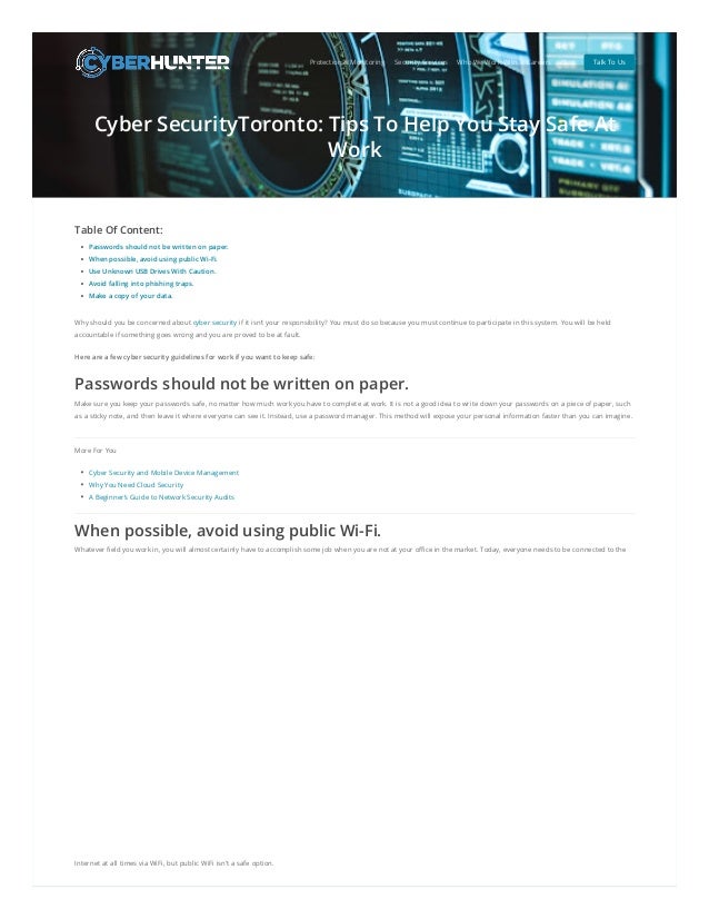 Cyber SecurityToronto: Tips To Help You Stay Safe At
Work
Table Of Content:
Passwords should not be written on paper.
When possible, avoid using public Wi-Fi.
Use Unknown USB Drives With Caution.
Avoid falling into phishing traps.
Make a copy of your data.
Why should you be concerned about cyber security if it isn’t your responsibility? You must do so because you must continue to participate in this system. You will be held
accountable if something goes wrong and you are proved to be at fault.
Here are a few cyber security guidelines for work if you want to keep safe:
Passwords should not be written on paper.
Make sure you keep your passwords safe, no matter how much work you have to complete at work. It is not a good idea to write down your passwords on a piece of paper, such
as a sticky note, and then leave it where everyone can see it. Instead, use a password manager. This method will expose your personal information faster than you can imagine.
More For You
Cyber Security and Mobile Device Management
Why You Need Cloud Security
A Beginner’s Guide to Network Security Audits
When possible, avoid using public Wi-Fi.
Whatever field you work in, you will almost certainly have to accomplish some job when you are not at your office in the market. Today, everyone needs to be connected to the
Internet at all times via WiFi, but public WiFi isn’t a safe option.
Protection & Monitoring Security Services Who We Work With Careers Blog Talk To Us
 