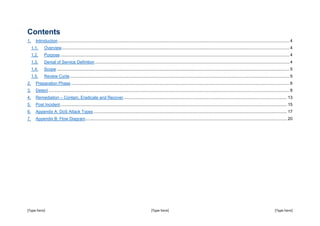 [Type here] [Type here] [Type here]
Contents
1. Introduction................................................................................................................................................................................................... 4
1.1. Overview................................................................................................................................................................................................ 4
1.2. Purpose ................................................................................................................................................................................................. 4
1.3. Denial of Service Definition.................................................................................................................................................................... 4
1.4. Scope .................................................................................................................................................................................................... 5
1.5. Review Cycle......................................................................................................................................................................................... 5
2. Preparation Phase ........................................................................................................................................................................................ 6
3. Detect ........................................................................................................................................................................................................... 8
4. Remediation – Contain, Eradicate and Recover.......................................................................................................................................... 13
5. Post Incident............................................................................................................................................................................................... 15
6. Appendix A: DoS Attack Types ................................................................................................................................................................... 17
7. Appendix B: Flow Diagram.......................................................................................................................................................................... 20
 