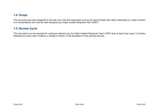 [Type here] [Type here] [Type here]
1.4. Scope
This document has been designed for the sole use of the first responders such as the Service Desk team when responding to a cyber incident.
It is not standalone and must be used alongside your Cyber Incident Response Plan (CIRP).
1.5. Review Cycle
This document is to be reviewed for continued relevancy by the Cyber Incident Response Team (CIRT) lead at least once every 12 months;
following any major cyber incidents, a change of vendor, or the acquisition of new security services.
 