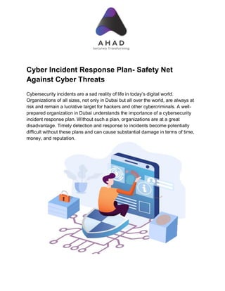 Cyber Incident Response Plan- Safety Net
Against Cyber Threats
Cybersecurity incidents are a sad reality of life in today’s digital world.
Organizations of all sizes, not only in Dubai but all over the world, are always at
risk and remain a lucrative target for hackers and other cybercriminals. A well-
prepared organization in Dubai understands the importance of a cybersecurity
incident response plan. Without such a plan, organizations are at a great
disadvantage. Timely detection and response to incidents become potentially
difficult without these plans and can cause substantial damage in terms of time,
money, and reputation.
 