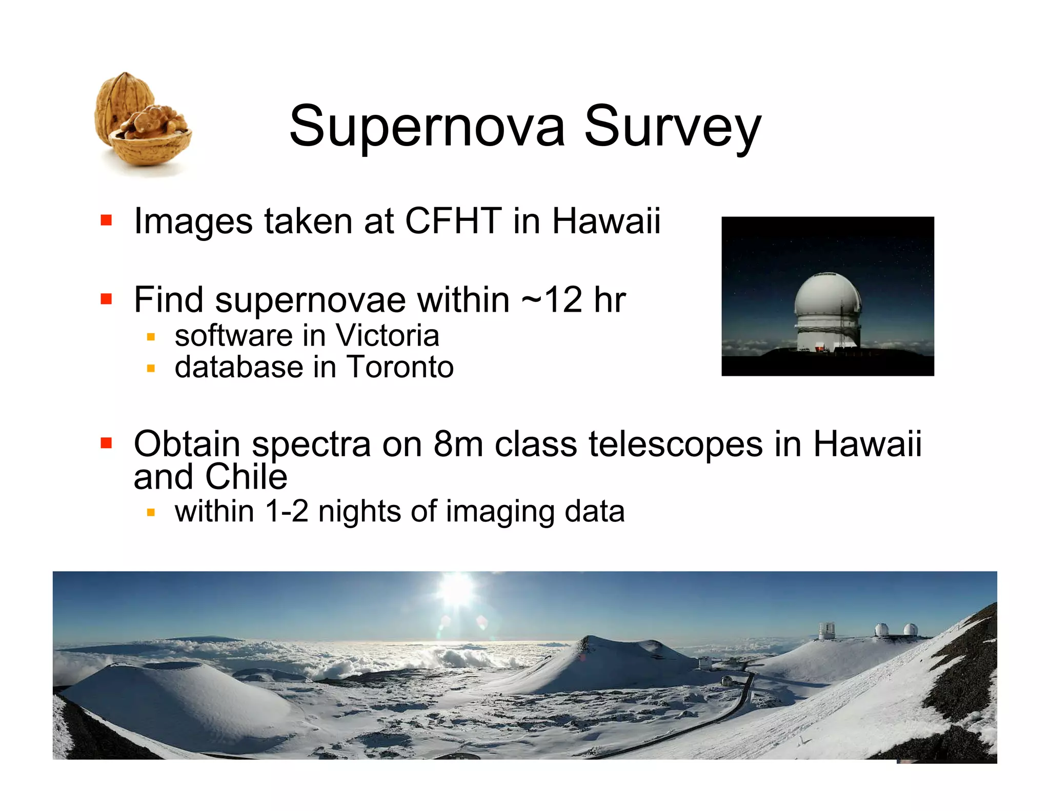 Supernova Survey
!! Images taken at CFHT in Hawaii

!! Find supernovae within ~12 hr
  !!   software in Victoria
  !!   database in Toronto

!! Obtain spectra on 8m class telescopes in Hawaii
   and Chile
  !!   within 1-2 nights of imaging data




                                                     16
 