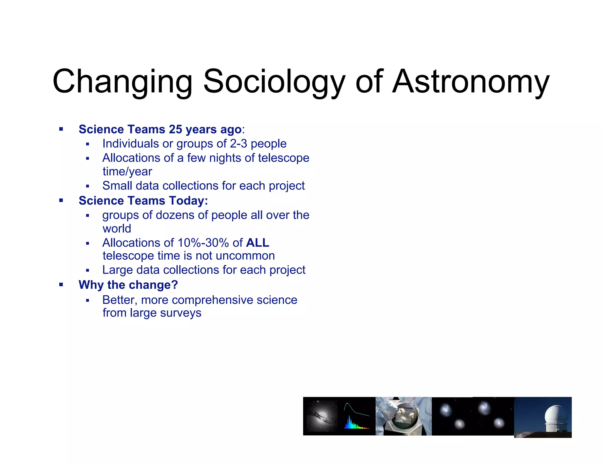 Changing Sociology of Astronomy
!!   Science Teams 25 years ago:
      !! Individuals or groups of 2-3 people
      !! Allocations of a few nights of telescope
         time/year
      !! Small data collections for each project
!!   Science Teams Today:
      !! groups of dozens of people all over the
         world
      !! Allocations of 10%-30% of ALL
         telescope time is not uncommon
      !! Large data collections for each project
!!   Why the change?
      !! Better, more comprehensive science
         from large surveys



                                                    22
 