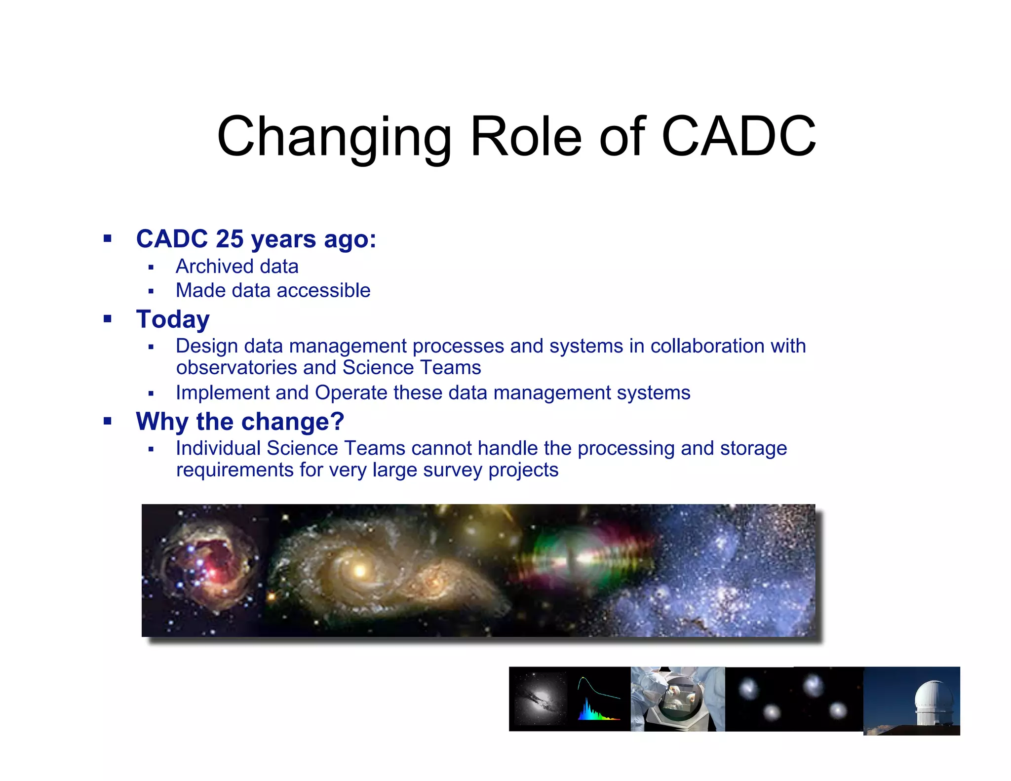 Changing Role of CADC
!! CADC 25 years ago:
   !!   Archived data
   !!   Made data accessible
!! Today
   !!   Design data management processes and systems in collaboration with
        observatories and Science Teams
   !!   Implement and Operate these data management systems
!! Why the change?
   !!   Individual Science Teams cannot handle the processing and storage
        requirements for very large survey projects




                                                                            25
 