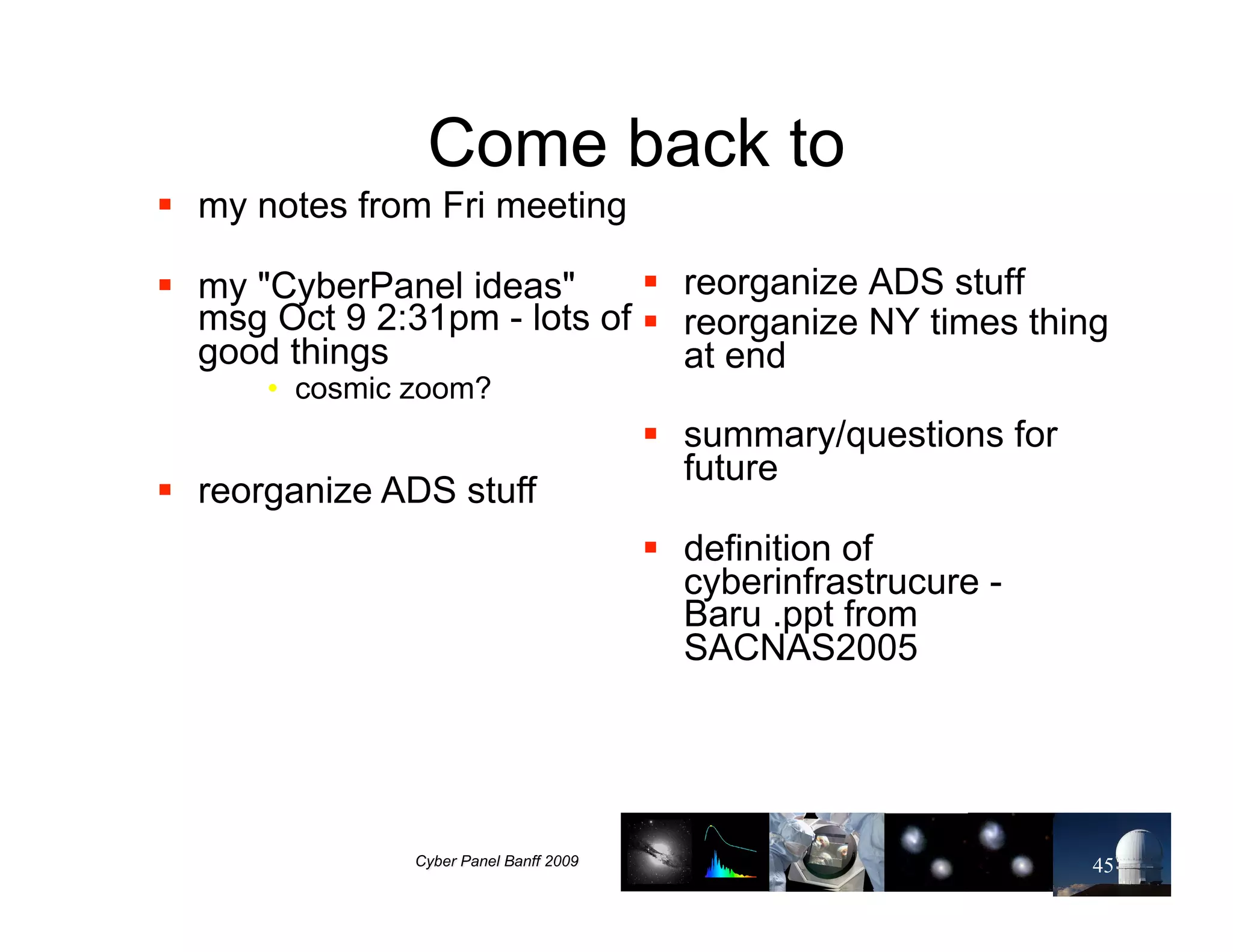 Come back to
!! my notes from Fri meeting

!! my "CyberPanel ideas"      !! reorganize ADS stuff
   msg Oct 9 2:31pm - lots of !! reorganize NY times thing
   good things                   at end
      •! cosmic zoom?
                               !! summary/questions for
                                  future
!! reorganize ADS stuff
                               !! definition of
                                  cyberinfrastrucure -
                                  Baru .ppt from
                                  SACNAS2005




                                                          45
 