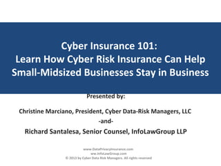 Cyber Insurance 101:
Learn How Cyber Risk Insurance Can Help
Small-Midsized Businesses Stay in Business
Presented by:
Christine Marciano, President, Cyber Data-Risk Managers, LLC
-and-
Richard Santalesa, Senior Counsel, InfoLawGroup LLP
www.DataPrivacyInsurance.com
ww.InfoLawGroup.com
© 2013 by Cyber Data Risk Managers. All rights reserved
 