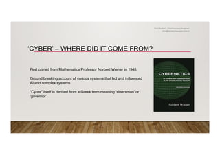 ‘CYBER’ – WHERE DID IT COME FROM?
First coined from Mathematics Professor Norbert Wiener in 1948.
Ground breaking account of various systems that led and influenced
AI and complex systems.
“Cyber” itself is derived from a Greek term meaning ‘steersman’ or
‘governor’
Chris Stallard – Chief Insurance Imagineer
chris@zemstarinsurance.com.au
 