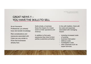 GREAT NEWS !! –
YOU HAVE THE SKILLS TO SELL
As an Insurance
Professional, you already
have risk transfer knowledge.
Risk considerations and
exposures associated with
Cyber are very similar to
those that businesses
already face.
Quite simply, a business
faces the impact of a Cyber
event on their operations and
revenue.
In addition to first party
exposures they have to third
parties (customers primarily).
In line with tradition, there will
be costs and expenses
associated with managing
impact:
-  including increased costs
of working
-  business interruption
-  defence costs
-  investigation costs
-  other expenses such as
expert services.
Chris Stallard – Chief Insurance Imagineer
chris@zemstarinsurance.com.au
 