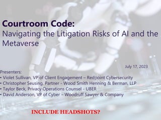 Proprietary and Confidential
1
Courtroom Code:
Navigating the Litigation Risks of AI and the
Metaverse
July 17, 2023
Presenters:
• Violet Sullivan, VP of Client Engagement – Redpoint Cybersecurity
• Christopher Seusing, Partner - Wood Smith Henning & Berman, LLP
• Taylor Beck, Privacy Operations Counsel - UBER
• David Anderson, VP of Cyber – Woodruff Sawyer & Company
INCLUDE HEADSHOTS?
 