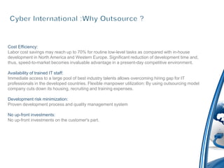 Cost Efficiency:
Labor cost savings may reach up to 70% for routine low-level tasks as compared with in-house
development in North America and Western Europe. Significant reduction of development time and,
thus, speed-to-market becomes invaluable advantage in a present-day competitive environment.

Availability of trained IT staff:
Immediate access to a large pool of best industry talents allows overcoming hiring gap for IT
professionals in the developed countries. Flexible manpower utilization: By using outsourcing model
company cuts down its housing, recruiting and training expenses.

Development risk minimization:
Proven development process and quality management system

No up-front investments:
No up-front investments on the customer's part.
 