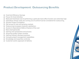    Cost And Efficiency Savings
   Focus On Core Activities
   Reduced Overhead cost of performing a particular back-office function are extremely high.
   Operations whose costs are running out of control must be considered for outsourcing.
   Quicker Project Completion
   Get access to new and growing markets
   Outsourcing increases customer satisfaction
   Access to Specialized Skills at fraction of the cost
   Risk sharing/transfer
   Gaining new perspective and process
   Acquiring quality system reviews
   Gaining industry standard practices
   Increase project management capabilities
   Knowledge and expertise continuity
   Customer-centric approach of delivery
 