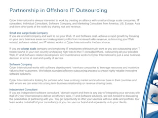 Cyber International is always interested to work by creating an alliance with small and large scale companies, IT
consultant, Individual Consultant, Software Company, and Marketing Consultant from America, US, Europe, Asia
and from other parts of the world by sharing risk and revenue.

Small and Large Scale Company
If you are a small company and want to cut your Web, IT and Software cost, achieve a rapid growth by focusing
on your core business areas and make greater profits from increased sales revenue, outsourcing your Web
related, software related, and IT related works to Cyber International is the best choice.

If you are a large scale company and employing IT employees without much work or you are outsourcing your IT
related works in your own country and paying high fees to the IT consultant there, outsourcing all your possible
Web, IT and Software related development and maintenance works to Cyber International is just a wise business
decision in terms of cost and quality of service.

Software Company
Cyber International works with software development / services companies to leverage resources and maximize
value to their customers. We follows standard offshore outsourcing process to create highly reliable innovative
software solutions.

Cyber International is looking for partners who have a strong market and customer base in their countries and
with whom we can enter into a long term business relationship on revenue sharing basis.

Independent Consultant
If you are independent software consultant / domain expert and there is any way of integrating your services with
that of Cyber International to deliver an offshore Web, IT and Software solutions, we look forward to discussing
the possibilities of partnering with you. You get opportunity to offer your services with our skills and portfolio. Our
team works on behalf of your consultancy or you can use our brand and represents us to your clients.

.
 