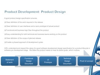 A good product design specification ensures,

 Clear definition of the work required in the release

 Clear definition of user interfaces and a semi prototype of actual product

 Functional and business logic flow throughout the product

 Easy understanding for both technical and business teams working on the product

 Clear definition of the scope of planned release

 Enable a phased approach of development cycles


CIPL understand and respect the value of a good software development design specification for a product lifecycle in
software pre development stage. We follow the product needs to meet its desire goals, which involves,



                            Functional                                         Technical
 Statement                                                  UI
                             Design                                             Design                Proof of concept
  of work                                                Prototype
                            Document                                           Document
 