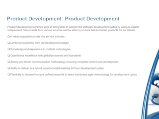 Product development services aims at being able to quicken the software development cycles by using re usable
independent components from various sources and be able to produce fast-to-market products for our clients.

Our value proposition under this service includes:

 Continued expertise from pre development stages

 Knowledge and experience in multiple technologies

 Operational excellence with global processes and standards

 Strong and tested communication methodology ensuring complete control over development

 Ability to deliver in a hybrid location model realizing 24 hour development cycles

 Flexibility to choose from pre defined waterfall to latest distributed agile methodology for development cycles
 
