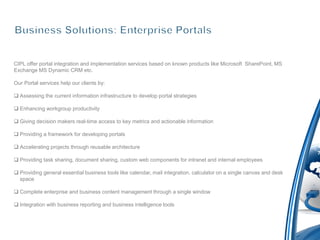 CIPL offer portal integration and implementation services based on known products like Microsoft SharePoint, MS
Exchange MS Dynamic CRM etc.

Our Portal services help our clients by:

 Assessing the current information infrastructure to develop portal strategies

 Enhancing workgroup productivity

 Giving decision makers real-time access to key metrics and actionable information

 Providing a framework for developing portals

 Accelerating projects through reusable architecture

 Providing task sharing, document sharing, custom web components for intranet and internal employees

 Providing general essential business tools like calendar, mail integration, calculator on a single canvas and desk
  space

 Complete enterprise and business content management through a single window

 Integration with business reporting and business intelligence tools
 