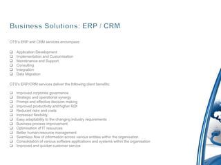 OTS’s ERP and CRM services encompass:

   Application Development
   Implementation and Customisation
   Maintenance and Support
   Consulting
   Integration
   Data Migration

OTS's ERP/CRM services deliver the following client benefits:

   Improved corporate governance
   Strategic and operational synergy
   Prompt and effective decision making
   Improved productivity and higher ROI
   Reduced risks and costs
   Increased flexibility
   Easy adaptability to the changing industry requirements
   Business process improvement
   Optimisation of IT resources
   Better human resource management
   Seamless flow of information across various entities within the organisation
   Consolidation of various software applications and systems within the organisation
   Improved and quicker customer service
 
