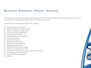 CIPL have an experienced and highly well researched iPhone / Android application development team, who will see
to it that all your needs are handled within the shortest time possible.

Typical iPhone / Android applications CIPL provides:

   Location based applications
   Mobile workforce and field workers
   Remote employees collaboration
   GPS tracking and dispatching
   Mobile money transfers
   Content delivery and publishing
   Social applications
   Video broadcasting
   Multimedia applications
   Mobile financial applications
   Social networking apps
   SMS/MMS and bulk messaging
   Field work automation solutions
   M-Commerce (including coupon apps) and M-Banking
   Entertainment apps and games
   Cross-Platform Development
   Utilities
 