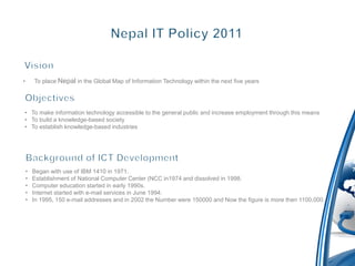 •       To place Nepal in the Global Map of Information Technology within the next five years




• To make information technology accessible to the general public and increase employment through this means
• To build a knowledge-based society
• To establish knowledge-based industries




    •   Began with use of IBM 1410 in 1971.
    •   Establishment of National Computer Center (NCC in1974 and dissolved in 1998.
    •   Computer education started in early 1990s.
    •   Internet started with e-mail services in June 1994.
    •   In 1995, 150 e-mail addresses and in 2002 the Number were 150000 and Now the figure is more then 1100,000.
 