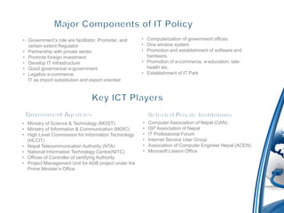 • Government’s role are facilitator, Promoter, and    • Computerization of government offices
  certain extent Regulator                            • One window system
• Partnership with private sector                     • Promotion and establishment of software and
• Promote foreign investment                            hardware.
• Develop IT infrastructure                           • Promotion of e-commerce, e-education, tale-
• Good governance/ e-government                         health etc.
• Legalize e-commerce                                 • Establishment of IT Park
  IT as import substitution and export oriented




• Ministry of Science & Technology (MOST)             •   Computer Association of Nepal (CAN)
• Ministry of Information & Communication (MOIC)      •   ISP Association of Nepal
• High Level Commission for Information Technology    •   IT Professional Forum
  (HLCIT)                                             •   Internet Service User Group
• Nepal Telecommunication Authority (NTA)             •   Association of Computer Engineer Nepal (ACEN)
• National Information Technology Centre(NITC)        •   Microsoft Liaison Office
• Offices of Controller of certifying Authority
• Project Management Unit for ADB project under the
  Prime Minister’s Office
 