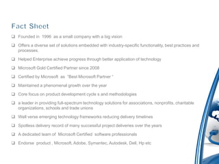 Founded in 1996 as a small company with a big vision

 Offers a diverse set of solutions embedded with industry-specific functionality, best practices and
  processes.

 Helped Enterprise achieve progress through better application of technology

 Microsoft Gold Certified Partner since 2008

 Certified by Microsoft as “Best Microsoft Partner “

 Maintained a phenomenal growth over the year

 Core focus on product development cycle s and methodologies

 a leader in providing full-spectrum technology solutions for associations, nonprofits, charitable
  organizations, schools and trade unions

 Well verse emerging technology frameworks reducing delivery timelines

 Spotless delivery record of many successful project deliveries over the years

 A dedicated team of Microsoft Certified software professionals

 Endorse product , Microsoft, Adobe, Symantec, Autodesk, Dell, Hp etc
 