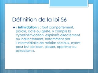 Définition de la loi 56
 « intimidation » : tout comportement,
parole, acte ou geste, y compris la
cyberintimidation, exprimés directement
ou indirectement, notamment par
l’intermédiaire de médias sociaux, ayant
pour but de léser, blesser, opprimer ou
ostraciser; ».
 