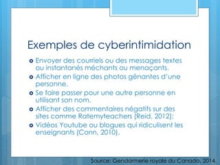 Exemples de cyberintimidation
 Envoyer des courriels ou des messages textes
ou instantanés méchants ou menaçants.
 Afficher en ligne des photos gênantes d’une
personne.
 Se faire passer pour une autre personne en
utilisant son nom.
 Afficher des commentaires négatifs sur des
sites comme Ratemyteachers (Reid, 2012);
 Vidéos Youtube ou blogues qui ridiculisent les
enseignants (Conn, 2010).
Source: Gendarmerie royale du Canada, 2014.
 