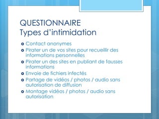 QUESTIONNAIRE
Types d’intimidation
 Contact anonymes
 Pirater un de vos sites pour recueillir des
informations personnelles
 Pirater un des sites en publiant de fausses
informations
 Envoie de fichiers infectés
 Partage de vidéos / photos / audio sans
autorisation de diffusion
 Montage vidéos / photos / audio sans
autorisation
 