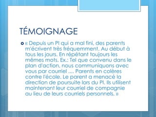 TÉMOIGNAGE
 « Depuis un PI qui a mal fini, des parents
m'écrivent très fréquemment. Au début à
tous les jours. En répétant toujours les
mêmes mots. Ex.: Tel que convenu dans le
plan d'action, nous communiquons avec
vous par courriel .... Parents en colères
contre l'école. Le parent a menacé la
direction de poursuite lors du PI. Ils utilisent
maintenant leur courriel de compagnie
au lieu de leurs courriels personnels. »
 