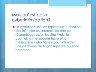 Mais qu’est-ce la
cyberintimidation?
 La cyberintimidation repose sur l’utilisation
des TIC telles qu’Internet, les sites de
réseautage social, les sites Web, le
courriel, la messagerie texte et la
messagerie instantanée pour intimider
une personne de façon répétée ou en la
harcelant.
 