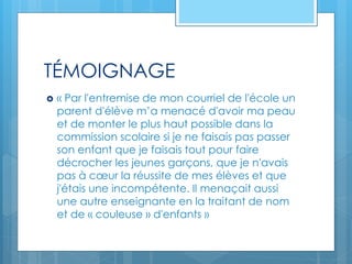 TÉMOIGNAGE
 « Par l'entremise de mon courriel de l'école un
parent d'élève m’a menacé d'avoir ma peau
et de monter le plus haut possible dans la
commission scolaire si je ne faisais pas passer
son enfant que je faisais tout pour faire
décrocher les jeunes garçons, que je n'avais
pas à cœur la réussite de mes élèves et que
j'étais une incompétente. Il menaçait aussi
une autre enseignante en la traitant de nom
et de « couleuse » d'enfants »
 