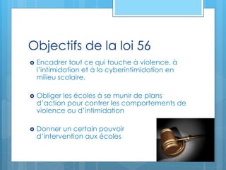 Objectifs de la loi 56
 Encadrer tout ce qui touche à violence, à
l’intimidation et à la cyberintimidation en
milieu scolaire.
 Obliger les écoles à se munir de plans
d’action pour contrer les comportements de
violence ou d’intimidation
 Donner un certain pouvoir
d’intervention aux écoles
 