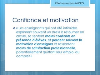 Confiance et motivation
 « Les enseignants qui ont été intimidés
expriment souvent un stress à retourner en
classe, se sentent moins confiants en
présence d'élèves, et perdent souvent la
motivation d'enseigner et ressentent
moins de satisfaction professionnelle,
potentiellement quittant leur emploi au
complet »
Effets au niveau MICRO
 