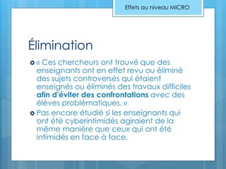 Élimination
 « Ces chercheurs ont trouvé que des
enseignants ont en effet revu ou éliminé
des sujets controversés qui étaient
enseignés ou éliminés des travaux difficiles
afin d'éviter des confrontations avec des
élèves problématiques. »
 Pas encore étudié si les enseignants qui
ont été cyberintimidés agiraient de la
même manière que ceux qui ont été
intimidés en face à face.
Effets au niveau MICRO
 