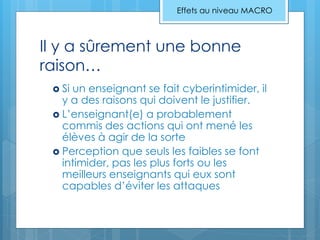 Il y a sûrement une bonne
raison…
 Si un enseignant se fait cyberintimider, il
y a des raisons qui doivent le justifier.
 L’enseignant(e) a probablement
commis des actions qui ont mené les
élèves à agir de la sorte
 Perception que seuls les faibles se font
intimider, pas les plus forts ou les
meilleurs enseignants qui eux sont
capables d’éviter les attaques
Effets au niveau MACRO
 