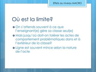 Où est la limite?
 On s’attends souvent à ce que
l’enseignant(e) gère sa classe seul(e)
 Mais jusqu’où doit-on tolérer les actes de
comportement problématiques dans et à
l’extérieur de la classe?
 Ligne est souvent mince selon la nature
de l’acte
Effets au niveau MACRO
 