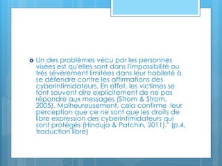  Un des problèmes vécu par les personnes
visées est qu'elles sont dans l'impossibilité ou
très sévèrement limitées dans leur habileté à
se défendre contre les affirmations des
cyberintimidateurs. En effet, les victimes se
font souvent dire explicitement de ne pas
répondre aux messages (Strom & Strom,
2005). Malheureusement, cela confirme leur
perception que ce ne sont que les droits de
libre expression des cyberintimidateurs qui
sont protégés (Hinduja & Patchin, 2011)." (p.4,
traduction libre)
 