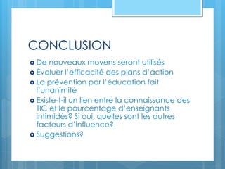 CONCLUSION
 De nouveaux moyens seront utilisés
 Évaluer l’efficacité des plans d’action
 La prévention par l’éducation fait
l’unanimité
 Existe-t-il un lien entre la connaissance des
TIC et le pourcentage d’enseignants
intimidés? Si oui, quelles sont les autres
facteurs d’influence?
 Suggestions?
 
