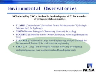 Environmental Observatories NCSA including CAC is involved in the development of CI for a number of environmental communities CUAHSI  (Consortium of Universities for the Advancement of Hydrologic Sciences Inc.) for hydrology NEON  (National Ecological Observatory Network) for ecology LOOKING  (Laboratory for the Ocean Observatory Knowledge Integration Grid) CLEANER  (Collaborative Large Scale Engineering Analysis Network for Environmental Research) for environmental engineering LTER  (U.S. Long-Term Ecological Research Network) investigating ecological processes over long temporal and broad spatial scale   