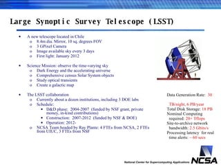 Large Synoptic Survey Telescope (LSST) A new telescope located in Chile 8.4m dia. Mirror, 10 sq. degrees FOV 3 GPixel Camera Image available sky every 3 days First light: January 2012 Science Mission: observe the time-varying sky Dark Energy and the accelerating universe Comprehensive census Solar System objects Study optical transients Create a galactic map The LSST collaboration Currently about a dozen institutions, including 3 DOE labs Schedule:  D&D phase:  2004-2007  (funded by NSF grant, private money, in-kind contributions) Construction:  2007-2012  (funded by NSF & DOE) Operation: 2012- NCSA Team headed by Ray Plante: 4 FTEs from NCSA, 2 FTEs from UIUC, 3 FTEs from NSF Data Generation Rate:  30  TB/night, 6 PB/year Total Disk Storage:  18 PB Nominal Computing  required:  20+ Tflops Site-to-archive network  bandwidth:  2.5 Gbits/s Processing latency  for real  time alerts:  ~ 60 secs 