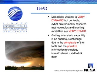 LEAD Mesoscale weather is  VERY DYNAMIC  but our tools, cyber environments, research methodologies and learning modalities are  VERY STATIC Getting even static capability is an enormous challenge due to the  complexity  of the tools and the  primitive  information technology infrastructures used to link them 