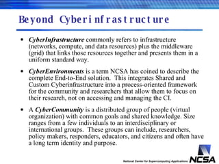 Beyond Cyberinfrastructure CyberInfrastructure  commonly refers to infrastructure (networks, compute, and data resources) plus the middleware (grid) that links those resources together and presents them in a uniform standard way. CyberEnvironments  is a term NCSA has coined to describe the complete End-to-End solution.  This integrates Shared and Custom Cyberinfrastructure into a process-oriented framework for the community and researchers that allow them to focus on their research, not on accessing and managing the CI. A  CyberCommunity  is a distributed group of people (virtual organization) with common goals and shared knowledge. Size ranges from a few individuals to an interdisciplinary or international groups.  These groups can include, researchers, policy makers, responders, educators, and citizens and often have a long term identity and purpose. 