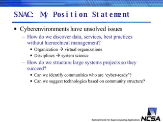 SNAC: My Position Statement Cyberenvironments have unsolved issues How do we discover data, services, best practices without hierarchical management? Organization    virtual organizations Disciplines    system science How do we structure large systems projects so they succeed? Can we identify communities who are ‘cyber-ready’? Can we suggest technologies based on community structure? 