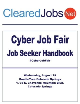 Cyber Job Fair
Job Seeker Handbook
#CyberJobFair
Wednesday, August 19
DoubleTree Colorado Springs
1775 E. Cheyenne Mountain Blvd.
Colorado Springs
NetClearedJobs
 