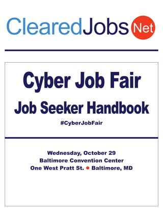 ClearedJobs Net 
Cyber Job Fair 
Job Seeker Handbook 
#CyberJobFair 
Wednesday, October 29 
Baltimore Convention Center 
One West Pratt St.  Baltimore, MD 
 