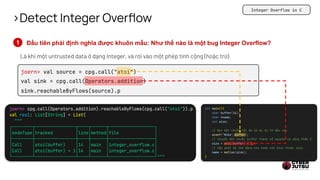 >Detect Integer Overflow
Đầu tiên phải định nghĩa được khuôn mẫu: Như thế nào là một bug Integer Overflow?
Là khi một untrusted data ở dạng Integer, và rơi vào một phép tính cộng (hoặc trừ)
joern> val source = cpg.call("atoi")
val sink = cpg.call(Operators.addition)
sink.reachableByFlows(source).p
Integer Overflow in C
 