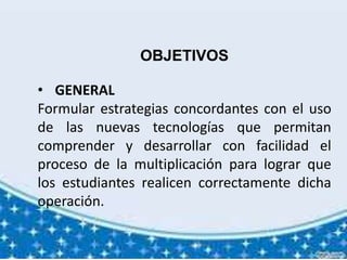 OBJETIVOS
• GENERAL
Formular estrategias concordantes con el uso
de las nuevas tecnologías que permitan
comprender y desarrollar con facilidad el
proceso de la multiplicación para lograr que
los estudiantes realicen correctamente dicha
operación.
 