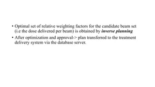 • Optimal set of relative weighting factors for the candidate beam set
(i.e the dose delivered per beam) is obtained by inverse planning
• After optimization and approval-> plan transferred to the treatment
delivery system via the database server.
 