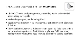 TREATMENT DELIVERY SYSTEM HARDWARE
• LINAC: X-band cavity magnetron, a standing wave, side-coupled
accelerating waveguide
• No bending magnet, no flattening filter
• Secondary collimation-> 12 fixed circular collimators with diameters
0.5-6cm.
• Iris™ Variable Aperture Collimator- same set of 12 field sizes with a
single variable aperture-> flexibility to apply any field size at any
beam position without the need to swap collimators during treatment
 